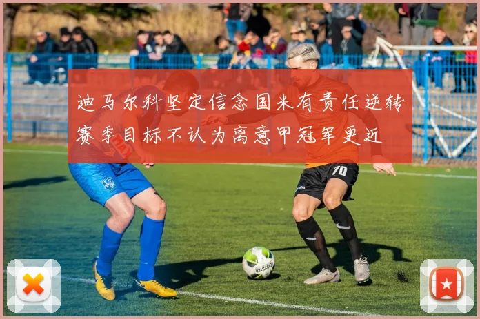 迪马尔科坚定信念国米有责任逆转赛季目标不认为离意甲冠军更近